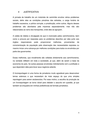 4 JUSTIFICATIVA
A jornada de trabalho de um motorista de caminhão envolve vários problemas
sociais, detre eles as condições precárias das estradas, a carga horária de
trabalho excessiva, a polícia corrupta, a prostituição, entre outros. Alguns desses
problemas são abordados pela imprensa separadamente, mas não são
relacionados ao ramo dos transportes, onde eles se agrupam.
A coleta de relatos e divulgação do que é vivenciado pelos caminhoneiros, bem
como a procura por respostas para os problemas descritos por eles junto aos
órgãos responsáveis pode proporcionar melhorias, provenientes da
conscientização da população pela observação das necessidades expostas ou
mesmo iniciar uma cobrança por melhores condições para todos os envolvidos por
parte dos governantes.
Essas melhorias, que inicialmente são voltadas diretamente aos caminhoneiros,
na verdade refletem em toda a sociedade, já que, além de serem a base da
economia do país, há outras pessoas envolvidas indiretamente com a profissão e
que dependem dela para levar seus negócios adiante.
O livroreportagem é uma forma de jornalismo muito agradável para desenvolver
temas extensos e que necessitam de mais espaço do que uma simples
reportagem para serem esclarecidos. Por esse motivo, a escolha da produção de
um livroreportagem se torna viável para debater o assunto em questão, já que
também se enquadra em minhas preferências de formato jornalístico.
8
 