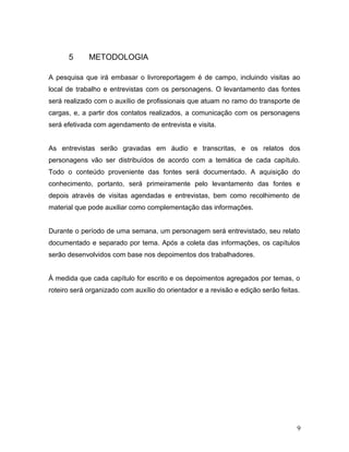 5 METODOLOGIA
A pesquisa que irá embasar o livroreportagem é de campo, incluindo visitas ao
local de trabalho e entrevistas com os personagens. O levantamento das fontes
será realizado com o auxílio de profissionais que atuam no ramo do transporte de
cargas, e, a partir dos contatos realizados, a comunicação com os personagens
será efetivada com agendamento de entrevista e visita.
As entrevistas serão gravadas em áudio e transcritas, e os relatos dos
personagens vão ser distribuídos de acordo com a temática de cada capítulo.
Todo o conteúdo proveniente das fontes será documentado. A aquisição do
conhecimento, portanto, será primeiramente pelo levantamento das fontes e
depois através de visitas agendadas e entrevistas, bem como recolhimento de
material que pode auxiliar como complementação das informações.
Durante o período de uma semana, um personagem será entrevistado, seu relato
documentado e separado por tema. Após a coleta das informações, os capítulos
serão desenvolvidos com base nos depoimentos dos trabalhadores.
À medida que cada capítulo for escrito e os depoimentos agregados por temas, o
roteiro será organizado com auxílio do orientador e a revisão e edição serão feitas.
9
 
