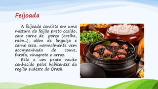 Feijoada
A feijoada consiste em uma
mistura do feijão preto cozido,
com carne de porco (orelha,
rabo...), além de linguiça e
carne seca, normalmente vem
acompanhada de couve,
farofa, vinagrete e arroz.
Este e um prato muito
conhecido pelos habitantes da
região sudeste do Brasil.
 
