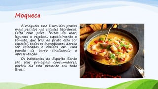 Moqueca
A moqueca esse é um dos pratos
mais pedidos nas cidades litorâneas.
Feita com peixe, frutos do mar,
legumes e vegetais, especialmente o
tomate, que traz ao prato essa cor
especial, todos os ingredientes devem
ser colocados e cozidos em uma
panela de barro finalizando a
apresentação.
Os habitantes do Espirito Santo
são seus principais consumidores,
porém ela esta presente em todo
Brasil.
 