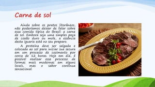 Carne de sol
Ainda sobre os pratos litorâneos,
não poderíamos deixar de falar sobre
essa comida típica do Brasil: a carne
de sol. Embora seja uma simples peça
de coxão duro ou mole, a essência
desta iguaria está no seu preparo.
A proteína deve ser salgada e
colocada ao sol para iniciar sua secura
em um processo de cozimento por
cerca de 12 horas. Hoje em dia, é
possível realizar esse processo de
formas mais modernas em alguns
locais, mas o sabor continua
sensacional.
 