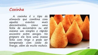 Coxinha
A coxinha é o tipo de
alimento que combina com
aqueles eventos mais
descontraídos, como uma
festa de aniversário ou até
mesmo um simples e rápido
encontro entre amigos. No
preparo ela leva uma massa
feita com trigo e pode ser
temperada com caldo de
frango, além de muito recheio.
 