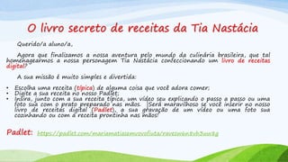 O livro secreto de receitas da Tia Nastácia
Querido/a aluno/a,
Agora que finalizamos a nossa aventura pelo mundo da culinária brasileira, que tal
homenagearmos a nossa personagem Tia Nastácia confeccionando um livro de receitas
digital?
A sua missão é muito simples e divertida:
• Escolha uma receita (típica) de alguma coisa que você adora comer;
• Digite a sua receita no nosso Padlet;
• Insira, junto com a sua receita típica, um vídeo seu explicando o passo a passo ou uma
foto sua com o prato preparado nas mãos. |Será maravilhoso se você inserir no nosso
livro de receitas digital (Padlet), a sua gravação de um vídeo ou uma foto sua
cozinhando ou com a receita prontinha nas mãos!
Padlet: https://padlet.com/mariamatiasemvovofiuta/ravesw6n8vh3uw8g
 