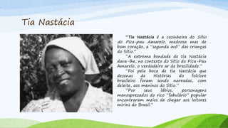 Tia Nastácia
“Tia Nastácia é a cozinheira do Sítio
do Pica-pau Amarelo, medrosa mas de
bom coração, a “segunda avó” das crianças
do Sítio.”
“A extrema bondade de tia Nastácia
dava-lhe, no contexto do Sítio do Pica-Pau
Amarelo, o verdadeiro ar de brasilidade.”
“Foi pela boca de tia Nastácia que
dezenas de Histórias do folclore
brasileiro foram sendo narradas, com
deleite, aos meninos do Sítio.”
“Por seus lábios, personagens
menosprezados do rico “fabulário” popular
encontraram meios de chegar aos leitores
mirins do Brasil.”
 