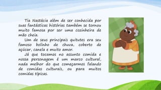 Tia Nastácia além de ser conhecida por
suas fantásticas histórias também se tornou
muito famosa por ser uma cozinheira de
mão cheia.
Um de seus principais quitutes era seu
famoso bolinho de chuva, coberto de
açúcar, canela e muito amor.
Já que tocamos no assunto comida e
nossa personagem é um marco cultural,
nada melhor do que começarmos falando
de comidas culturais, ou para muitos
comidas típicas.
 