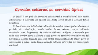 Comidas culturais ou comidas típicas
O Brasil é um país de tamanho continental e multicultural, isso acaba
dificultando a definição de apenas um prato como sendo a comida típica
brasileira.
O Brasil recebeu influências culturais de muitos outros países durante o
período de colonização, sendo assim foram criados traços culturais
mesclados com fragmentos de cultura africana, indígena e europeia por
todo país. Porém como a divisão desses povos no território brasileiro não foi
homogenia acabou fazendo com que certas características de algum povo se
sobressaísse a outro, desta forma criando culturas diferentes em cada região
nacional.
 