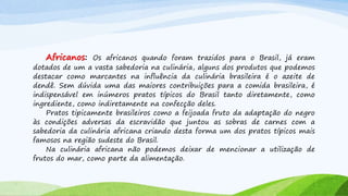 Africanos: Os africanos quando foram trazidos para o Brasil, já eram
dotados de um a vasta sabedoria na culinária, alguns dos produtos que podemos
destacar como marcantes na influência da culinária brasileira é o azeite de
dendê. Sem dúvida uma das maiores contribuições para a comida brasileira, é
indispensável em inúmeros pratos típicos do Brasil tanto diretamente, como
ingrediente, como indiretamente na confecção deles.
Pratos tipicamente brasileiros como a feijoada fruto da adaptação do negro
às condições adversas da escravidão que juntou as sobras de carnes com a
sabedoria da culinária africana criando desta forma um dos pratos típicos mais
famosos na região sudeste do Brasil.
Na culinária africana não podemos deixar de mencionar a utilização de
frutos do mar, como parte da alimentação.
 