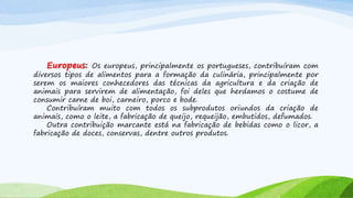 Europeus: Os europeus, principalmente os portugueses, contribuíram com
diversos tipos de alimentos para a formação da culinária, principalmente por
serem os maiores conhecedores das técnicas da agricultura e da criação de
animais para servirem de alimentação, foi deles que herdamos o costume de
consumir carne de boi, carneiro, porco e bode.
Contribuíram muito com todos os subprodutos oriundos da criação de
animais, como o leite, a fabricação de queijo, requeijão, embutidos, defumados.
Outra contribuição marcante está na fabricação de bebidas como o licor, a
fabricação de doces, conservas, dentre outros produtos.
 