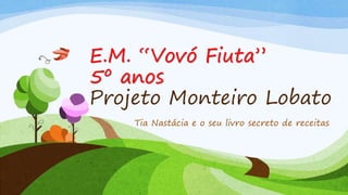 E.M. “Vovó Fiuta”
5º anos
Projeto Monteiro Lobato
Tia Nastácia e o seu livro secreto de receitas
 