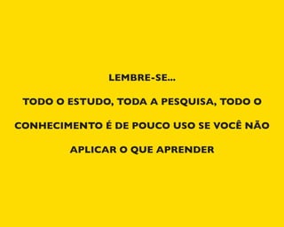 LEMBRE-SE...
TODO O ESTUDO, TODA A PESQUISA, TODO O
CONHECIMENTO É DE POUCO USO SE VOCÊ NÃO
APLICAR O QUE APRENDER
 