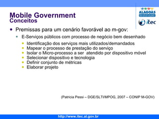 Mobile Government Conceitos Premissas para um cenário favorável ao m-gov: E-Serviços públicos com processo de negócio bem desenhado Identificação dos serviços mais utilizados/demandados Mapear o processo de prestação do serviço Isolar o Micro-processo a ser  atendido por dispositivo móvel Selecionar dispositivo e tecnologia Definir conjunto de métricas Elaborar projeto (Patricia Pessi – DGE/SLTI/MPOG, 2007 – CONIP M-GOV) 