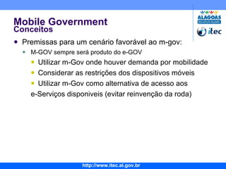 Mobile Government Conceitos Premissas para um cenário favorável ao m-gov: M-GOV sempre será produto do e-GOV Utilizar m-Gov onde houver demanda por mobilidade Considerar as restrições dos dispositivos móveis Utilizar m-Gov como alternativa de acesso aos  e-Serviços disponiveis (evitar reinvenção da roda) 