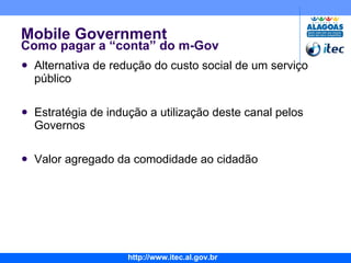 Mobile Government Como pagar a “conta” do m-Gov Alternativa de redução do custo social de um serviço público Estratégia de indução a utilização deste canal pelos Governos Valor agregado da comodidade ao cidadão 