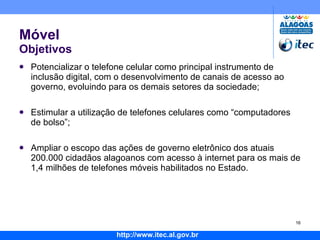 Móvel Objetivos Potencializar o telefone celular como principal instrumento de inclusão digital, com o desenvolvimento de canais de acesso ao governo, evoluindo para os demais setores da sociedade; Estimular a utilização de telefones celulares como “computadores de bolso”; Ampliar o escopo das ações de governo eletrônico dos atuais 200.000 cidadãos alagoanos com acesso à internet para os mais de 1,4 milhões de telefones móveis habilitados no Estado. 