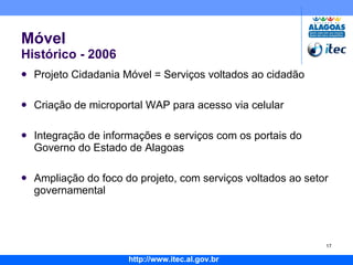 Móvel Histórico - 2006 Projeto Cidadania Móvel = Serviços voltados ao cidadão Criação de microportal WAP para acesso via celular Integração de informações e serviços com os portais do Governo do Estado de Alagoas Ampliação do foco do projeto, com serviços voltados ao setor governamental 