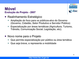 Móvel Evolução do Projeto - 2007 Realinhamento Estratégico Ampliação do foco para os públicos-alvo do Governo (Governo, Cidadão, Setor Produtivo e Servidor Público) Especialização por áreas temáticas (Agricultura, Turismo, Trânsito, Comunicação Social, Legislação, etc); Novo nome para o Projeto Que permita especialização por público ou área temática Que seja breve, e represente a mobilidade 