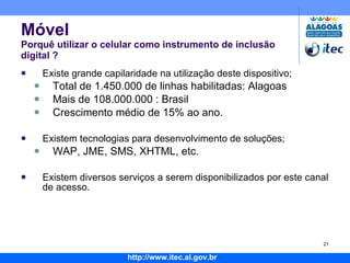 Móvel Porquê utilizar o celular como instrumento de inclusão digital ?  Existe grande capilaridade na utilização deste dispositivo; Total de 1.450.000 de linhas habilitadas: Alagoas Mais de 108.000.000 : Brasil Crescimento médio de 15% ao ano. Existem tecnologias para desenvolvimento de soluções; WAP, JME, SMS, XHTML, etc. Existem diversos serviços a serem disponibilizados por este canal de acesso. 