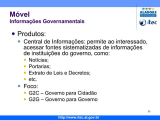 Móvel Informações Governamentais Produtos: Central de Informações: permite ao interessado, acessar fontes sistematizadas de informações de instituições do governo, como: Notícias; Portarias; Extrato de Leis e Decretos; etc. Foco: G2C – Governo para Cidadão G2G – Governo para Governo 