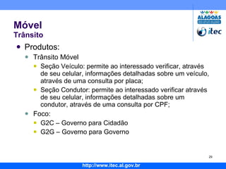 Móvel Trânsito Produtos: Trânsito Móvel Seção Veículo: permite ao interessado verificar, através de seu celular, informações detalhadas sobre um veículo, através de uma consulta por placa; Seção Condutor: permite ao interessado verificar através de seu celular, informações detalhadas sobre um condutor, através de uma consulta por CPF; Foco: G2C – Governo para Cidadão G2G – Governo para Governo 