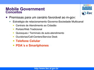 Mobile Government Conceitos Premissas para um cenário favorável ao m-gov: Estratégia de relacionamento Governo-Sociedade Multicanal Centrais de Atendimento ao Cidadão Portais/Web Tradicional Quiosques / Terminais de auto-atendimento Ouvidorias/Call-Centers/Service Desk Telefone Celular PDA´s e Smartphones 