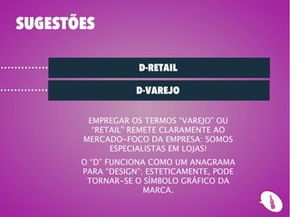 SUGESTÕES

                   D-RETAIL

                   D-VAREJO

        EMPREGAR OS TERMOS “VAREJO” OU
         “RETAIL” REMETE CLARAMENTE AO
       MERCADO-FOCO DA EMPRESA: SOMOS
             ESPECIALISTAS EM LOJAS!
       O “D” FUNCIONA COMO UM ANAGRAMA
       PARA “DESIGN”; ESTETICAMENTE, PODE
        TORNAR-SE O SÍMBOLO GRÁFICO DA
                     MARCA.
 