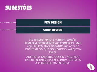 SUGESTÕES

                  PDV DESIGN

                 SHOP DESIGN

         OS TERMOS “PDV” E “SHOP” TAMBÉM
      REMETEM OBVIAMENTE AO COMÉRCIO, MAS
       AQUI MUITO MAIS FOCADOS NO ATO DE
      COMPRAR DO QUE NO NEGÓCIO VAREJISTA
                      EM SI.
       ADOTAR A PALAVRA “DESIGN”, SEGUNDO
      OS ENTENDIMENTOS EM COMUM, RETRATA
             A PLENITUDE DA ENTREGA.
 