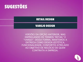 SUGESTÕES

                RETAIL DESIGN

               VAREJO DESIGN

        VERSÕES DA OPÇÃO ANTERIOR, MAS
        EMPREGANDO OS TERMOS “RETAIL” E
       “VAREJO”; DESSA FORMA, MANTEMOS A
         ENTREGA COMO DESIGN (ESTÉTICA,
      FUNCIONALIDADE, CONFORTO) ATRELADO
         AO OBJETIVO DE NEGÓCIO DE QUEM
              CONTRATA A EMPRESA.
 