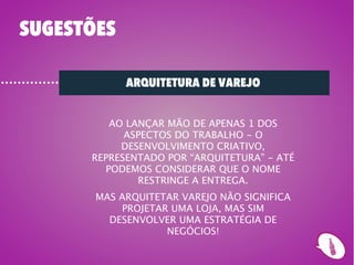 SUGESTÕES

            ARQUITETURA DE VAREJO


         AO LANÇAR MÃO DE APENAS 1 DOS
            ASPECTOS DO TRABALHO - O
           DESENVOLVIMENTO CRIATIVO,
      REPRESENTADO POR “ARQUITETURA” - ATÉ
        PODEMOS CONSIDERAR QUE O NOME
              RESTRINGE A ENTREGA.
       MAS ARQUITETAR VAREJO NÃO SIGNIFICA
           PROJETAR UMA LOJA, MAS SIM
         DESENVOLVER UMA ESTRATÉGIA DE
                   NEGÓCIOS!
 