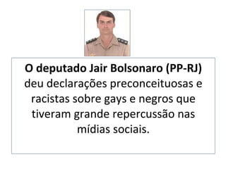 O deputado Jair Bolsonaro (PP-RJ)  deu declarações   preconceituosas e racistas sobre gays e negros que tiveram grande repercussão nas mídias sociais. 