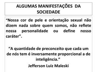 ALGUMAS MANIFESTAÇÕES  DA SOCIEDADE “ Nossa cor de pele e orientação sexual não dizem nada sobre quem somos, não reflete nossa personalidade ou define nosso caráter”. “ A quantidade de preconceito que cada um de nós tem é inversamente proporcional a de inteligência.”  Jefferson Luiz Maleski 