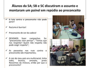A lunos da 5A; 5B e 5C discutiram o assunto e montaram um painel em repúdio ao preconceito A luta contra o preconceito não pode parar! Racismo é burrice! Preconceito de cor da cadeia! DEVEMOS fazer campanhas. Ex: “preconceito nem pensar”; “Temos que nos respeitar! Quem não respeita não pode exigir respeito”; As passeatas nas ruas contra o preconceito são importantes; A raiz do meu país era multirracial, tinha índio, branco, amarelo, preto Nascemos da mistura, então por que o preconceito? 