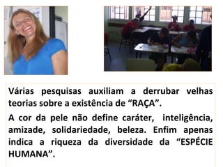 Várias pesquisas auxiliam a derrubar velhas teorias sobre a existência de “RAÇA”. A cor da pele não define caráter,  inteligência, amizade, solidariedade, beleza. Enfim apenas indica a riqueza da diversidade da “ESPÉCIE HUMANA”. 