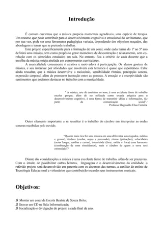 Introdução

        É comum ouvirmos que a música propicia momentos agradáveis, uma espécie de terapia.
Um recurso que pode contribuir para o desenvolvimento cognitivo e emocional do ser humano, que
por sua vez, pode ser uma ferramenta pedagógica variada, dependendo dos objetivos traçados, das
abordagens e temas que se pretende trabalhar.
        Este projeto especificamente para a formação de um coral, onde cada turma do 1º ao 5º ano
definirá uma música, tem como propósito gerar momentos de descontração e relaxamento, sem co-
relação com os conteúdos estudados em sala. No entanto, fica a critério de cada docente que a
escolha da música esteja atrelada aos componentes curriculares.
        A musicalidade comumente é atrativa e motivadora à participação. Os alunos gostam de
música, e seu interesse por atividades que envolvem esta temática é quase que espontâneo. Cabe
ainda ressaltar, que a música desenvolve o raciocínio, sensibilidade rítmica, percepção sonora,
expressão corporal, além de promover interação entre as pessoas. A emoção e a receptividade são
sentimentos que podemos destacar no trabalho com a musicalidade.


                                      " A música, arte de combinar os sons, é uma excelente fonte de trabalho
                             escolar porque, além de ser utilizada como terapia psíquica para o
                             desenvolvimento cognitivo, é uma forma de transmitir idéias e informações, faz
                             parte                 da                  comunicação                    social”.¹
                                                                            Professor Reginaldo Elias Ferreira




       Outro elemento importante a se ressaltar é o trabalho do cérebro em interpretar as ondas
sonoras recebidas pelo ouvido.


                                      “Quanto mais rica for uma música em seus diferentes sons (agudos, médios
                             e graves), timbres (cordas, sopro e percussão), ritmos (pulsações), velocidades
                             (notas longas, médias e curtas), intensidade (forte, média e fraca) com harmonia
                             (combinação de sons simultâneos), mais o cérebro de quem a ouve será
                             estimulado”.²


        Diante das considerações a música é uma excelente fonte de trabalho, além de ser prazerora.
Com o intuito de possibilitar outras leituras, linguagens e o desenvolvimento da oralidade, o
referido projeto será desenvolvido em parceria com os docentes das turmas, a auxiliar de ensino de
Tecnologia Educacional e voluntários que contribuirão tocando seus instrumentos musicais.




Objetivos:

♫ Montar um coral da Escola Beatriz de Souza Brito;
♫ Gravar um CD na Sala Informatizada;
♫ Socialização e divulgação do projeto a cada final de ano.
 
