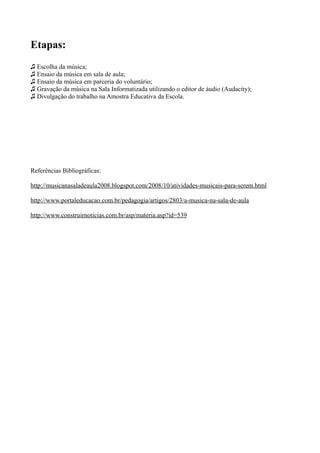 Etapas:
♫ Escolha da música;
♫ Ensaio da música em sala de aula;
♫ Ensaio da música em parceria do voluntário;
♫ Gravação da música na Sala Informatizada utilizando o editor de áudio (Audacity);
♫ Divulgação do trabalho na Amostra Educativa da Escola.




Referências Bibliográficas:

http://musicanasaladeaula2008.blogspot.com/2008/10/atividades-musicais-para-serem.html

http://www.portaleducacao.com.br/pedagogia/artigos/2803/a-musica-na-sala-de-aula

http://www.construirnoticias.com.br/asp/materia.asp?id=539
 