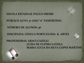 ESCOLA ESTADUAL PAULO FREIRE  PÚBLICO ALVO: 5º ANO “A” VESPERTINO NÚMERO DE ALUNOS: 36 DISCIPLINA: LÍNGUA PORTUGUESA  &  ARTES PROFESSORAS: ARACI CAZELLI LUZIA DE FATIMA LAYOLA MARIA LÚCIA DA SILVA LOPES MARTINS 