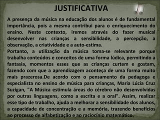 JUSTIFICATIVA A presença da música na educação dos alunos é de fundamental importância, pois a mesma contribui para o enriquecimento do ensino. Neste contexto, iremos através do fazer musical desenvolver nas crianças a sensibilidade, a percepção, a observação, a criatividade e a auto-estima. Portanto, a utilização da música toma-se relevante porque trabalha conteúdos e conceitos de uma forma lúdica, permitindo a fantasia, momentos esses que as crianças curtem e gostam, fazendo com que a aprendizagem aconteça de uma forma muito mais prazerosa.De acordo com o pensamento da pedagoga e especialista no ensino de música para crianças, Maria Lúcia Cruz Suzigan, "A Música estimula áreas do cérebro não desenvolvidas por outras linguagens, como a escrita e a oral". Assim, realizar esse tipo de trabalho, ajuda a melhorar a sensibilidade dos alunos, a capacidade de concentração e a memória, trazendo benefícios ao processo de alfabetização e ao raciocínio matemático. 