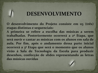 O desenvolvimento do Projeto consiste em 03 (três) etapas distintas e sequenciais: A primeira se refere a escolha das músicas a serem trabalhadas. Posteriormente ocorrerá a 2ª Etapa, que será ouvir e cantar as músicas com os alunos em sala de aula. Por fim, após o andamento dessa parte inicial ocorrerá a 3ª Etapa que será o momento que os alunos virão à Sala de Tecnologia da Escola para produzir desenhos, confecção de slides representando as letras das músicas ouvidas DESENVOLVIMENTO 