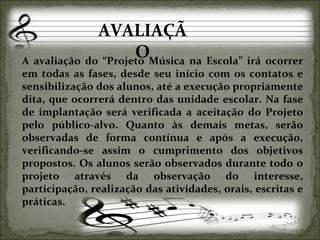 AVALIAÇÃO A avaliação do “Projeto Música na Escola” irá ocorrer em todas as fases, desde seu início com os contatos e sensibilização dos alunos, até a execução propriamente dita, que ocorrerá dentro das unidade escolar. Na fase de implantação será verificada a aceitação do Projeto pelo público-alvo. Quanto às demais metas, serão observadas de forma contínua e após a execução, verificando-se assim o cumprimento dos objetivos propostos. Os alunos serão observados durante todo o projeto através da observação do interesse, participação, realização das atividades, orais, escritas e práticas.  