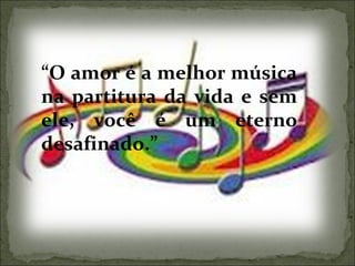 “ O amor é a melhor música na partitura da vida e sem ele, você é um eterno desafinado.” 