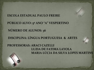 ESCOLA ESTADUAL PAULO FREIRE  PÚBLICO ALVO: 5º ANO “A” VESPERTINO NÚMERO DE ALUNOS: 36 DISCIPLINA: LÍNGUA PORTUGUESA  &  ARTES PROFESSORAS: ARACI CAZELLI LUZIA DE FATIMA LAYOLA MARIA LÚCIA DA SILVA LOPES MARTINS 