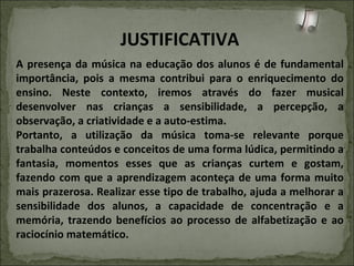 JUSTIFICATIVA A presença da música na educação dos alunos é de fundamental importância, pois a mesma contribui para o enriquecimento do ensino. Neste contexto, iremos através do fazer musical desenvolver nas crianças a sensibilidade, a percepção, a observação, a criatividade e a auto-estima. Portanto, a utilização da música toma-se relevante porque trabalha conteúdos e conceitos de uma forma lúdica, permitindo a fantasia, momentos esses que as crianças curtem e gostam, fazendo com que a aprendizagem aconteça de uma forma muito mais prazerosa. Realizar esse tipo de trabalho, ajuda a melhorar a sensibilidade dos alunos, a capacidade de concentração e a memória, trazendo benefícios ao processo de alfabetização e ao raciocínio matemático. 