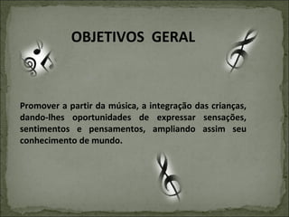 OBJETIVOS  GERAL Promover a partir da música, a integração das crianças, dando-lhes oportunidades de expressar sensações, sentimentos e pensamentos, ampliando assim seu conhecimento de mundo. 