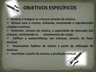 OBJETIVOS ESPECÍFICOS Motivar e integrar as crianças através da música; Brincar com a música, imitando, inventando e reproduzindo criações musicais; Estimular, através da música, a capacidade de execução das crianças, envolvendo os  movimentos do corpo; Edificar a autoconfiança nas crianças, através do fazer musical; Desenvolver hábitos de leitura a partir da utilização de músicas; Incentivar a partir da música, a produção textual. 