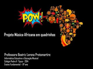 Professora Beatriz Lorena Protomartire
Informática Educativa e Educação Musical
Colégio Pedro II Tijuca - 2014
Ensino Fundamental – 6º ano
Projeto Música Africana em quadrinhos
 