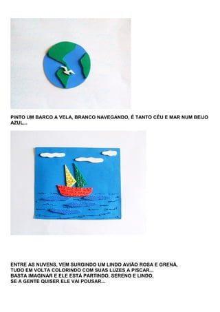 PINTO UM BARCO A VELA, BRANCO NAVEGANDO, É TANTO CÉU E MAR NUM BEIJO
AZUL...

ENTRE AS NUVENS, VEM SURGINDO UM LINDO AVIÃO ROSA E GRENÁ,
TUDO EM VOLTA COLORINDO COM SUAS LUZES A PISCAR...
BASTA IMAGINAR E ELE ESTÁ PARTINDO, SERENO E LINDO,
SE A GENTE QUISER ELE VAI POUSAR...

 