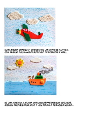 NUMA FOLHA QUALQUER EU DESENHO UM NAVIO DE PARTIDA,
COM ALGUNS BONS AMIGOS BEBENDO DE BEM COM A VIDA...

DE UMA AMÉRICA A OUTRA EU CONSIGO PASSAR NUM SEGUNDO,
GIRO UM SIMPLES COMPASSO E NUM CÍRCULO EU FAÇO O MUNDO...

 