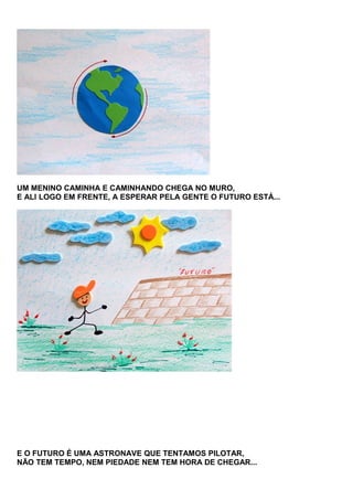 UM MENINO CAMINHA E CAMINHANDO CHEGA NO MURO,
E ALI LOGO EM FRENTE, A ESPERAR PELA GENTE O FUTURO ESTÁ...

E O FUTURO É UMA ASTRONAVE QUE TENTAMOS PILOTAR,
NÃO TEM TEMPO, NEM PIEDADE NEM TEM HORA DE CHEGAR...

 