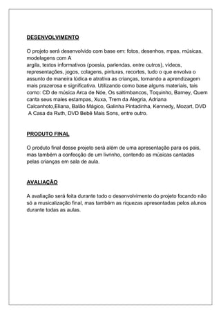 DESENVOLVIMENTO
O projeto será desenvolvido com base em: fotos, desenhos, mpas, músicas,
modelagens com A
argila, textos informativos (poesia, parlendas, entre outros), vídeos,
representações, jogos, colagens, pinturas, recortes, tudo o que envolva o
assunto de maneira lúdica e atrativa as crianças, tornando a aprendizagem
mais prazerosa e significativa. Utilizando como base alguns materiais, tais
como: CD de música Arca de Nóe, Os saltimbancos, Toquinho, Barney, Quem
canta seus males estampas, Xuxa, Trem da Alegria, Adriana
Calcanhoto,Eliana, Balão Mágico, Galinha Pintadinha, Kennedy, Mozart, DVD
A Casa da Ruth, DVD Bebê Mais Sons, entre outro.
PRODUTO FINAL
O produto final desse projeto será além de uma apresentação para os pais,
mas também a confecção de um livrinho, contendo as músicas cantadas
pelas crianças em sala de aula.
AVALIAÇÃO
A avaliação será feita durante todo o desenvolvimento do projeto focando não
só a musicalização final, mas também as riquezas apresentadas pelos alunos
durante todas as aulas.
 