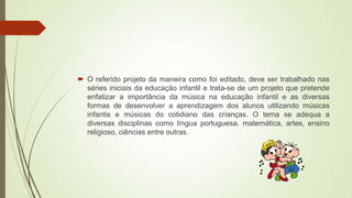  O referido projeto da maneira como foi editado, deve ser trabalhado nas
séries iniciais da educação infantil e trata-se de um projeto que pretende
enfatizar a importância da música na educação infantil e as diversas
formas de desenvolver a aprendizagem dos alunos utilizando músicas
infantis e músicas do cotidiano das crianças. O tema se adequa a
diversas disciplinas como língua portuguesa, matemática, artes, ensino
religioso, ciências entre outras.
 