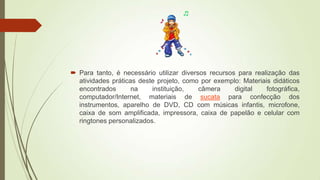  Para tanto, é necessário utilizar diversos recursos para realização das
atividades práticas deste projeto, como por exemplo: Materiais didáticos
encontrados na instituição, câmera digital fotográfica,
computador/Internet, materiais de sucata para confecção dos
instrumentos, aparelho de DVD, CD com músicas infantis, microfone,
caixa de som amplificada, impressora, caixa de papelão e celular com
ringtones personalizados.
 